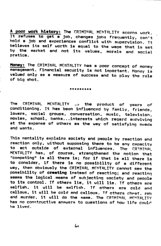 A _poor work history: The CRIMINAL MEMTALITY scorns work. Tt Tefuses to get a job, changes johs franuently, cen’t hold @ job end experiences conflict with supervision. Tt believes its self worth is equsl to the wege that is set by the market and not its velues, morals and socisl pratice Money: The CRIMINAL MENTALITY has @ poor concept of money management. Financial security is not important. Money is valued only as a measure of success and to play the role of big shot. The CRIMINAL MENTALITY _s the product of years of conditioning. It hes been influenced by family, friend lovers, sociel groups, conversation, music, television, movies, school, banks...interests which regard surviving st the expense of others ms the way of sstisfying nueds and wants. This mentality explains society and people by reaction and reaction only, uithout supposing there to be any capacity to ect outside of external influences. The FRTMTNAL MENTALITY has, of courss, strengthened the notion that "competing” is sll there is; for if that is sll there is to consider, 1f there is no possibility of e different way, then obviously the CRIMINAL MENTALITY cennot see the possibility of cresting instesd of rescting; and reacting sems the logicsl mesns of subjecting society and people to its control. If others lie, it uill lie. T others are selfish. it will be selfish. Tf others ara cold and callous, it uill be cold and callous. Tf others cheat. rob and murder, it will do the same. The MRTMTWAL MENTALTTY has no conntructive answers to questions of how life could he lived.